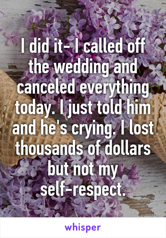 I did it- I called off the wedding and canceled everything today. I just told him and he's crying. I lost thousands of dollars but not my self-respect.