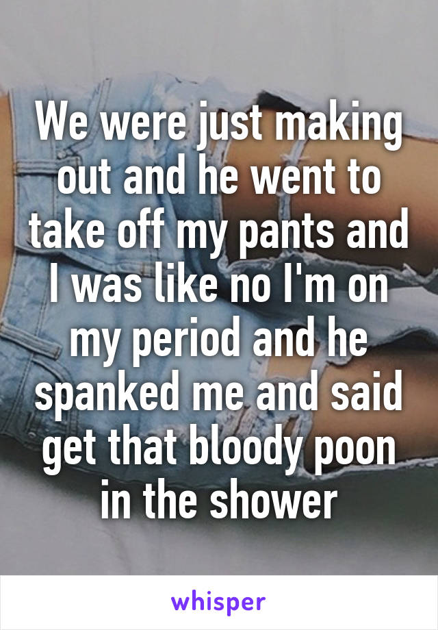 We were just making out and he went to take off my pants and I was like no I'm on my period and he spanked me and said get that bloody poon in the shower