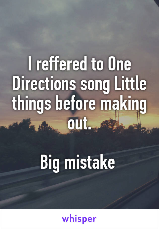 I reffered to One Directions song Little things before making out.

Big mistake 