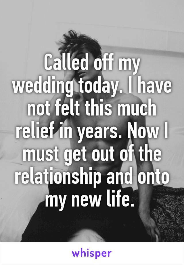 Called off my wedding today. I have not felt this much relief in years. Now I must get out of the relationship and onto my new life. 