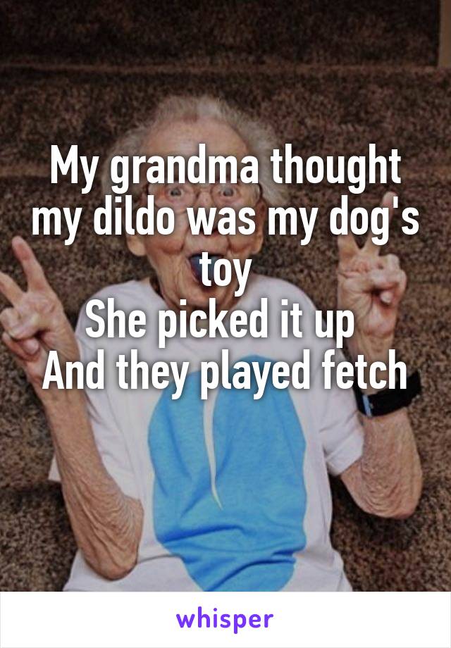 My grandma thought my dildo was my dog's toy
She picked it up 
And they played fetch

