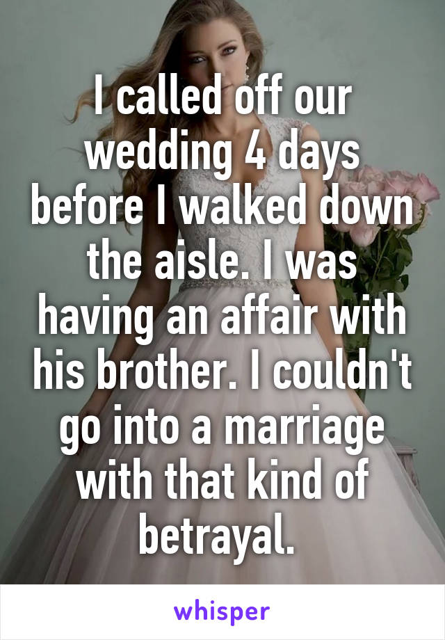 I called off our wedding 4 days before I walked down the aisle. I was having an affair with his brother. I couldn't go into a marriage with that kind of betrayal. 