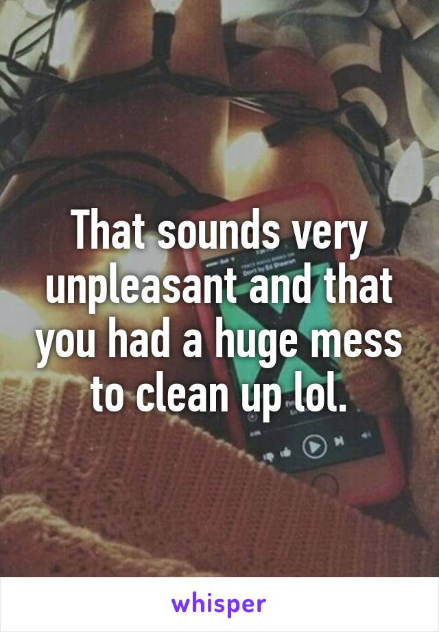 That sounds very unpleasant and that you had a huge mess to clean up lol.