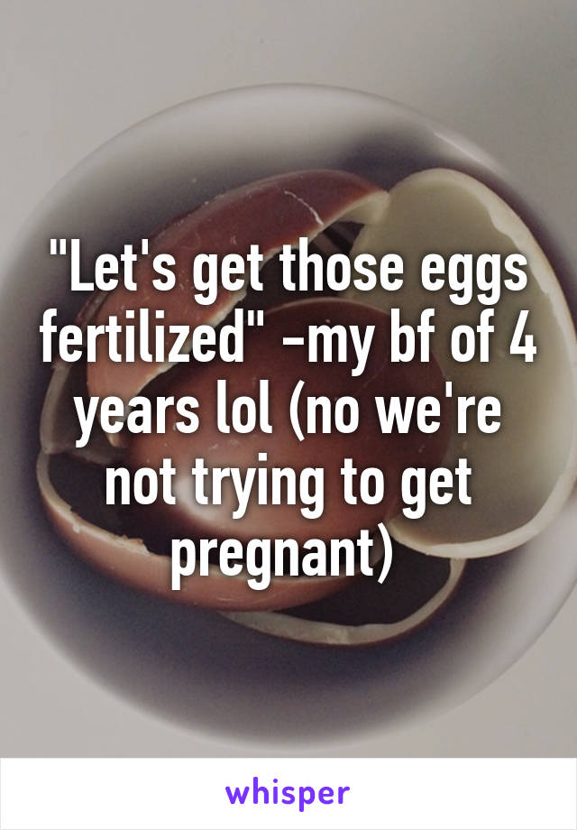 "Let's get those eggs fertilized" -my bf of 4 years lol (no we're not trying to get pregnant) 