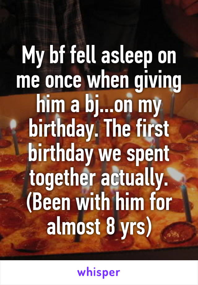 My bf fell asleep on me once when giving him a bj...on my birthday. The first birthday we spent together actually. (Been with him for almost 8 yrs)