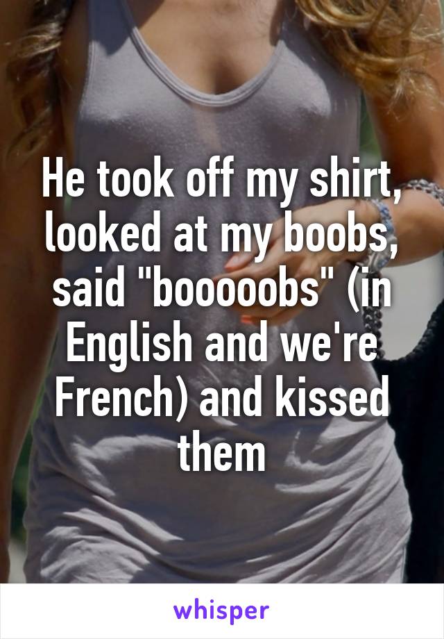 He took off my shirt, looked at my boobs, said "booooobs" (in English and we're French) and kissed them