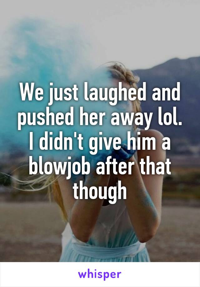 We just laughed and pushed her away lol. I didn't give him a blowjob after that though