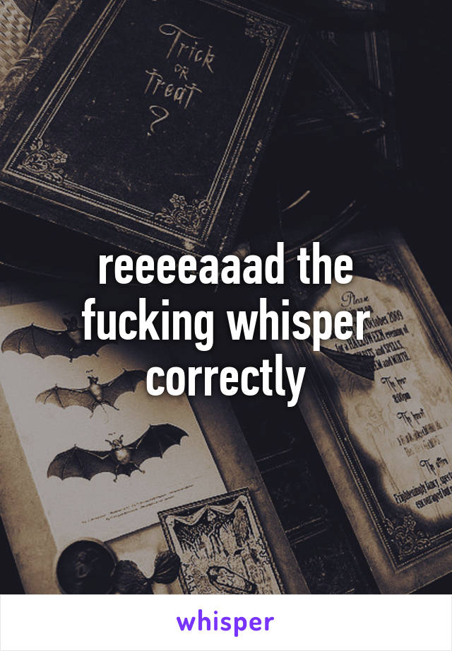 reeeeaaad the fucking whisper correctly