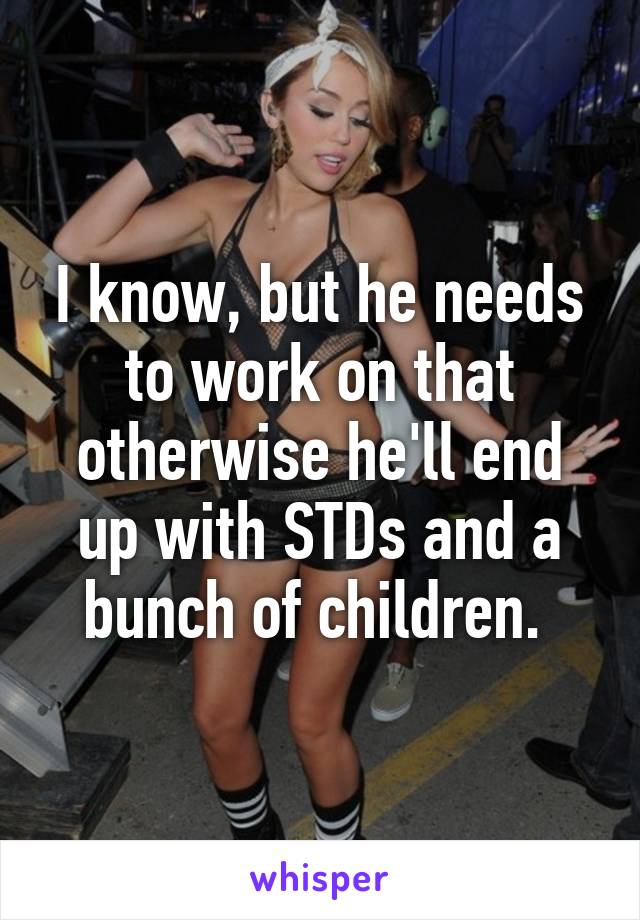 I know, but he needs to work on that otherwise he'll end up with STDs and a bunch of children. 