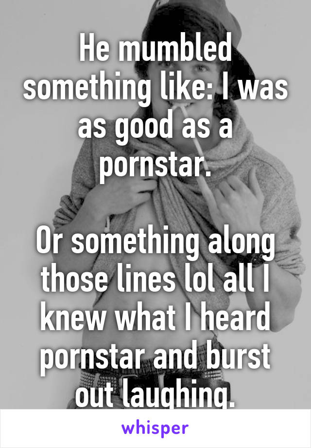 He mumbled something like: I was as good as a pornstar.

Or something along those lines lol all I knew what I heard pornstar and burst out laughing.