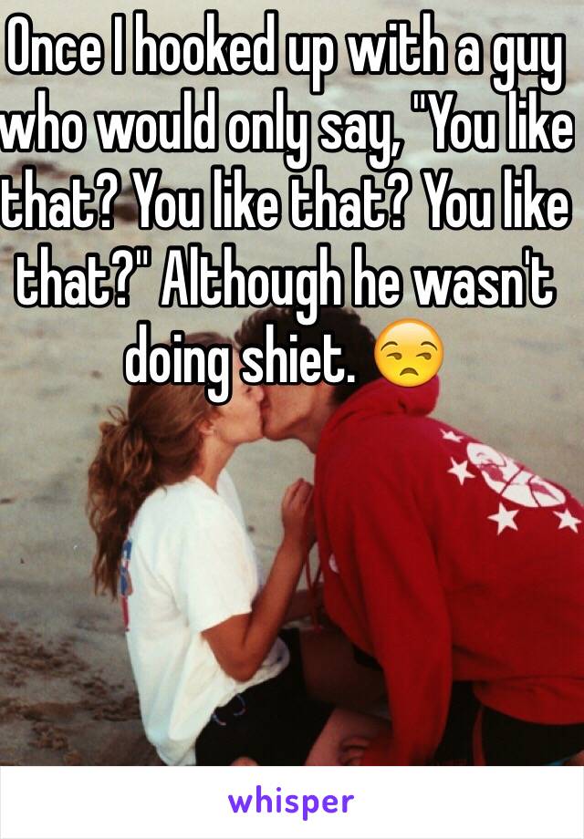 Once I hooked up with a guy who would only say, "You like that? You like that? You like that?" Although he wasn't doing shiet. 😒