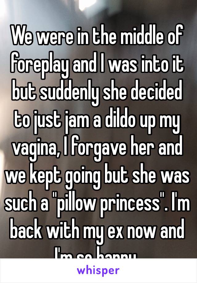 We were in the middle of foreplay and I was into it but suddenly she decided to just jam a dildo up my vagina, I forgave her and we kept going but she was such a "pillow princess". I'm back with my ex now and I'm so happy.