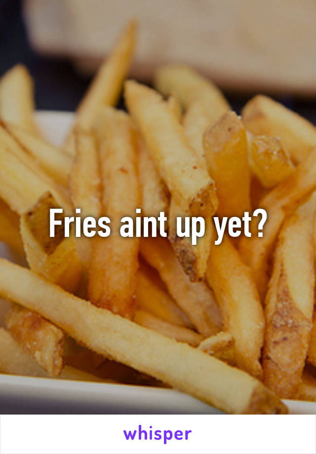 Fries aint up yet?