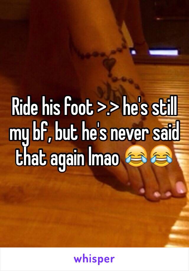 Ride his foot >.> he's still my bf, but he's never said that again lmao 😂😂