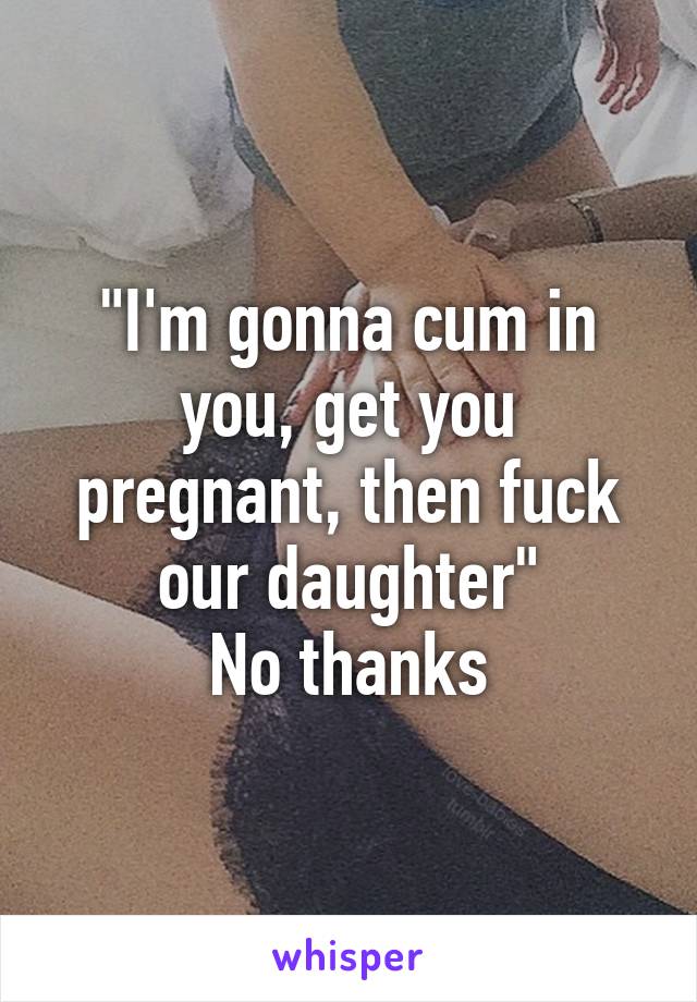 "I'm gonna cum in you, get you pregnant, then fuck our daughter"
No thanks