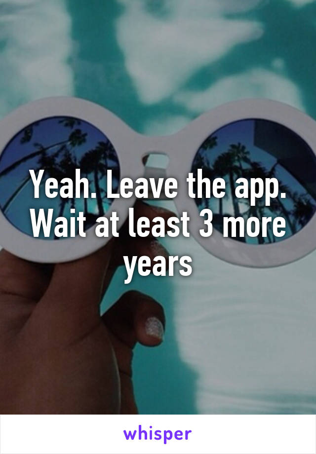 Yeah. Leave the app. Wait at least 3 more years