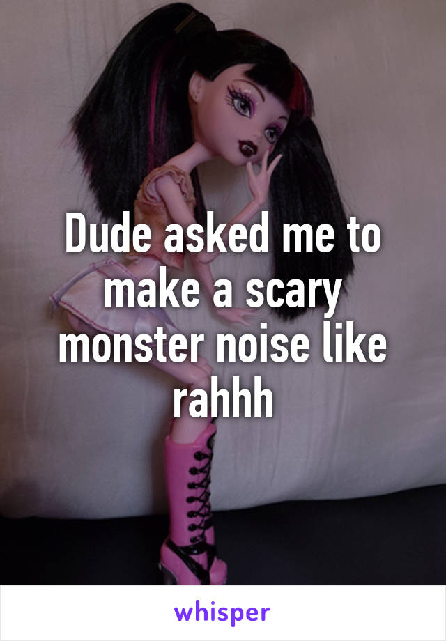 Dude asked me to make a scary monster noise like rahhh