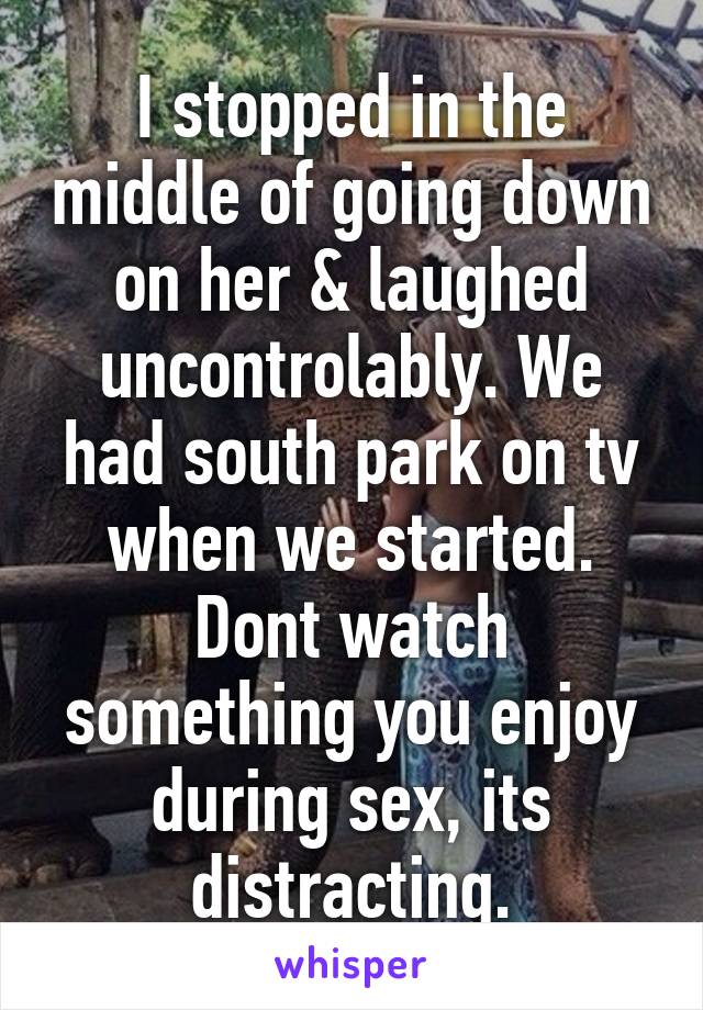 I stopped in the middle of going down on her & laughed uncontrolably. We had south park on tv when we started. Dont watch something you enjoy during sex, its distracting.