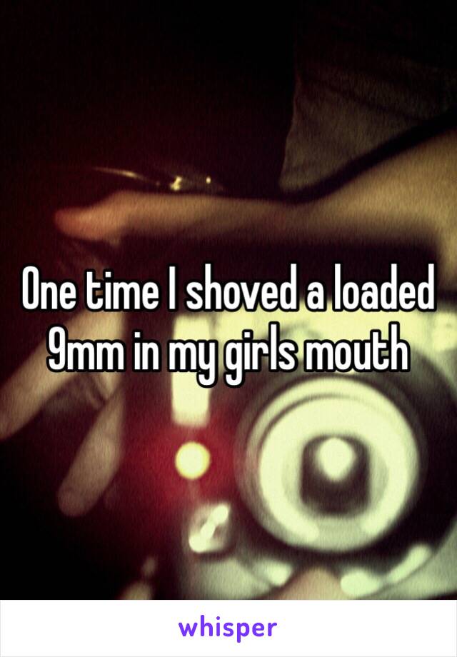 One time I shoved a loaded 9mm in my girls mouth 