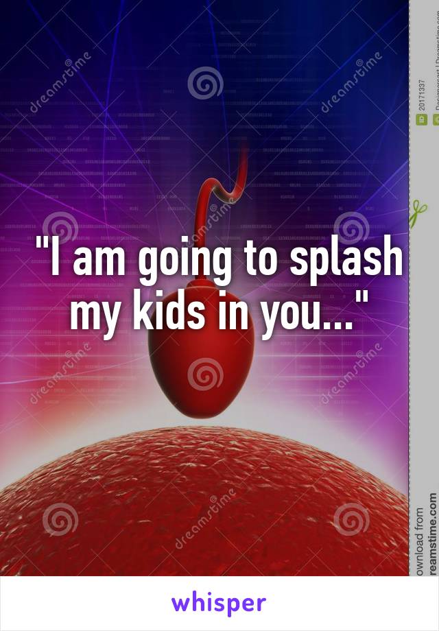 "I am going to splash my kids in you..."
