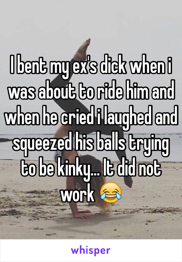 I bent my ex's dick when i was about to ride him and when he cried i laughed and squeezed his balls trying to be kinky... It did not work 😂