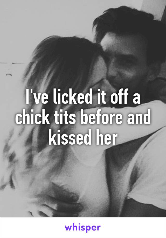 I've licked it off a chick tits before and kissed her