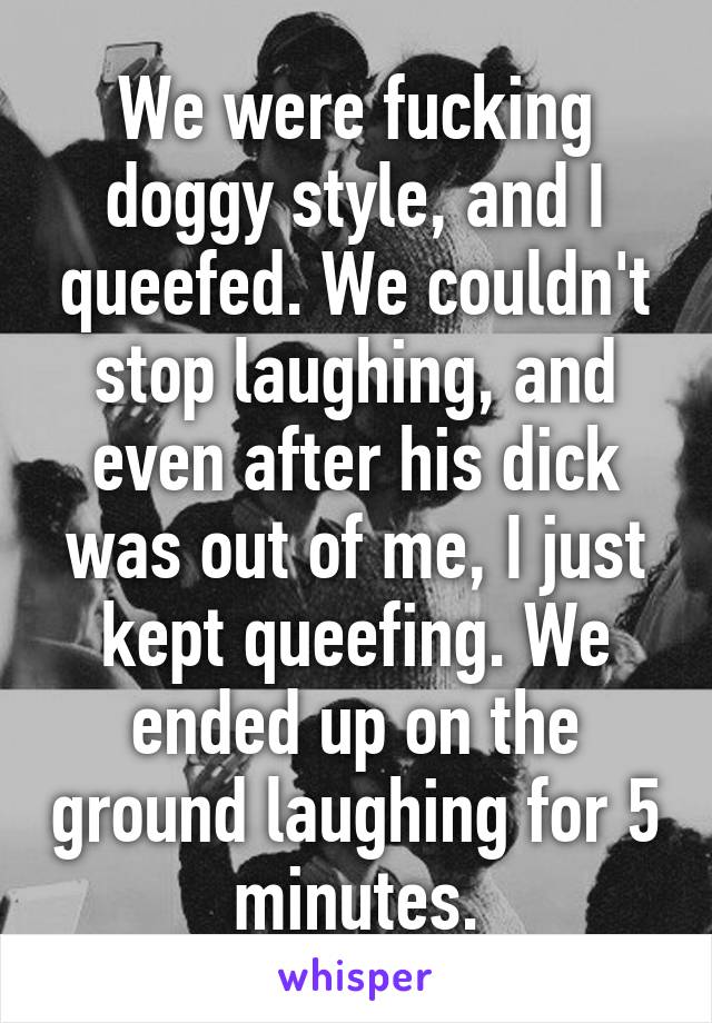 We were fucking doggy style, and I queefed. We couldn't stop laughing, and even after his dick was out of me, I just kept queefing. We ended up on the ground laughing for 5 minutes.