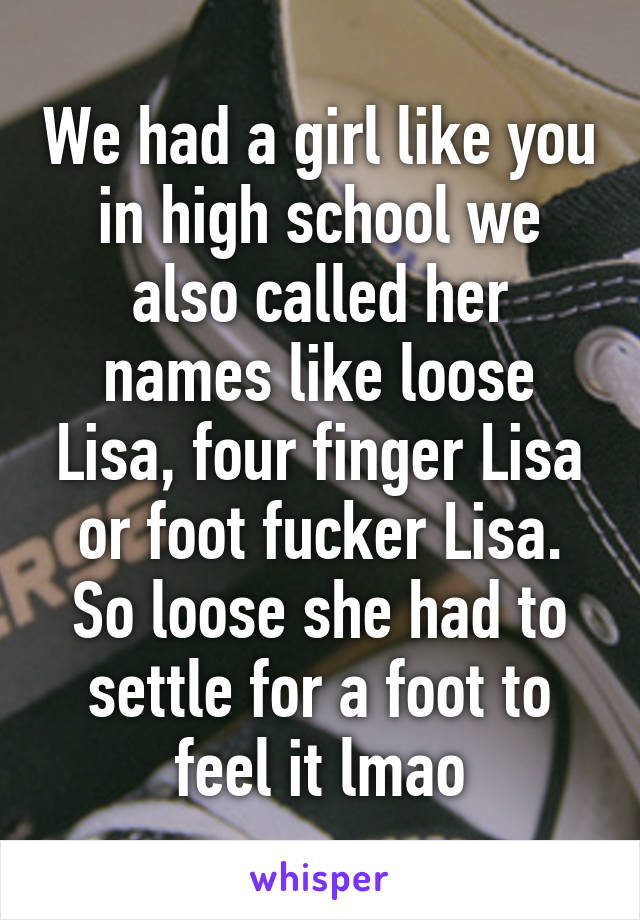 We had a girl like you in high school we also called her names like loose Lisa, four finger Lisa or foot fucker Lisa. So loose she had to settle for a foot to feel it lmao