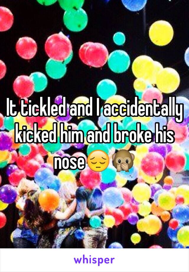 It tickled and I accidentally kicked him and broke his nose😔🙊