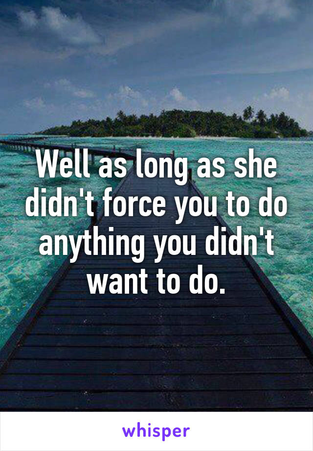 Well as long as she didn't force you to do anything you didn't want to do.