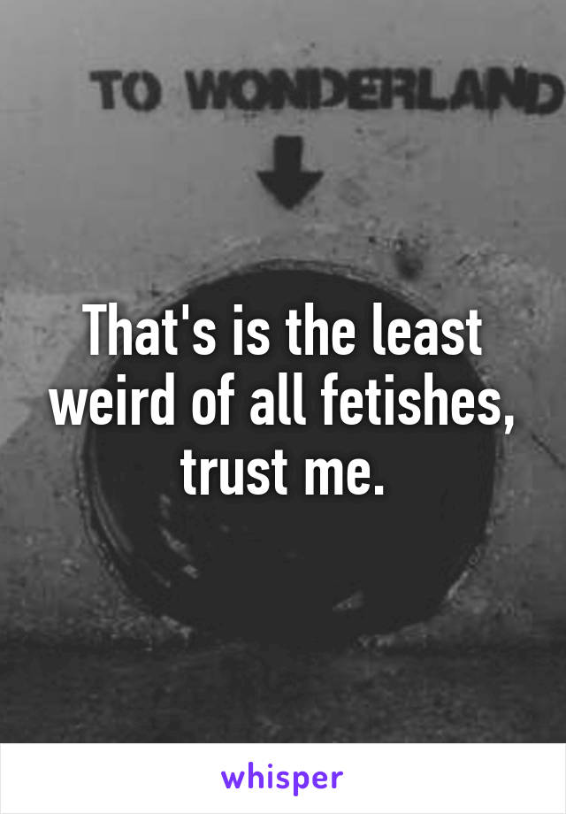 That's is the least weird of all fetishes, trust me.