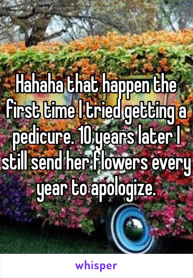 Hahaha that happen the first time I tried getting a pedicure. 10 years later I still send her flowers every year to apologize. 