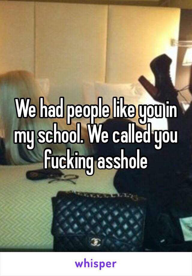 We had people like you in my school. We called you fucking asshole