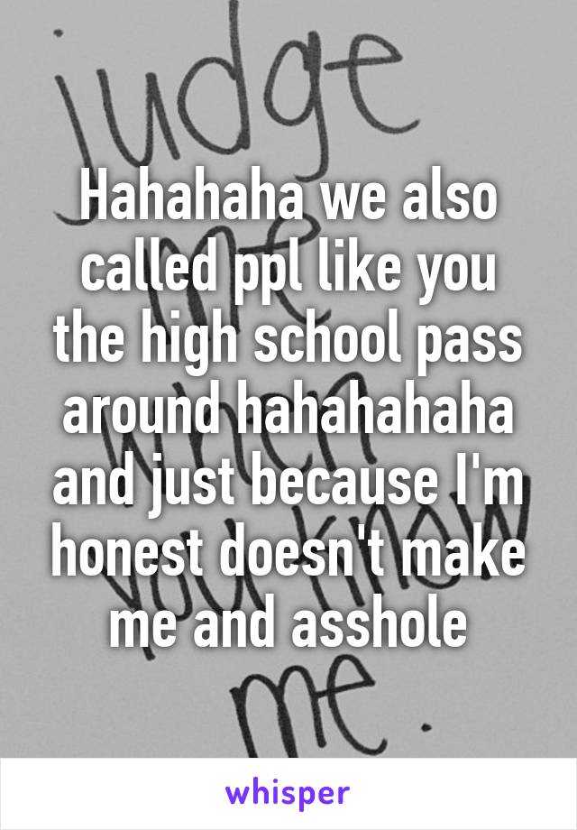 Hahahaha we also called ppl like you the high school pass around hahahahaha and just because I'm honest doesn't make me and asshole