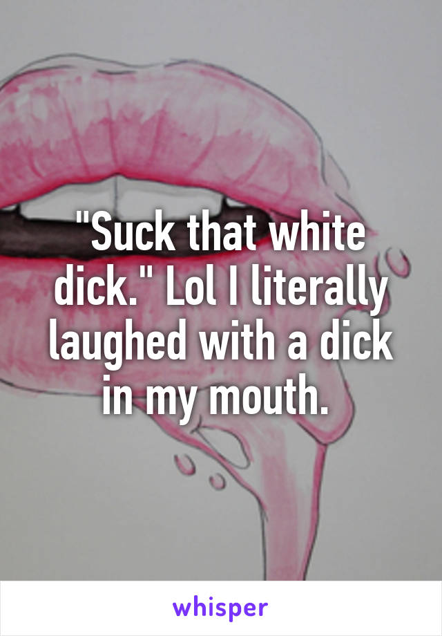 "Suck that white dick." Lol I literally laughed with a dick in my mouth. 