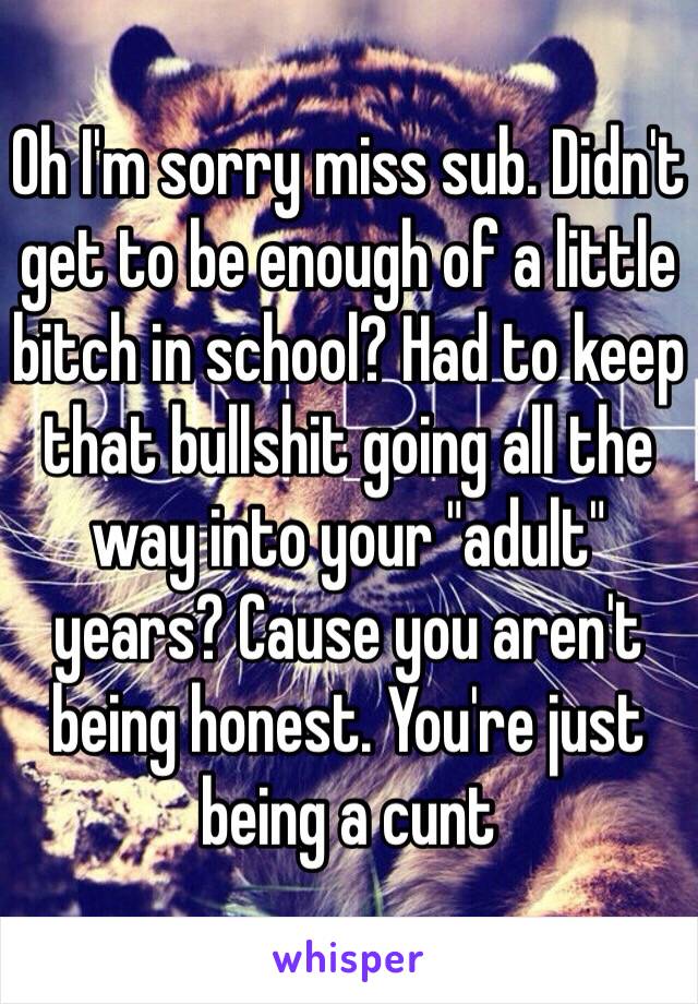 Oh I'm sorry miss sub. Didn't get to be enough of a little bitch in school? Had to keep that bullshit going all the way into your "adult" years? Cause you aren't being honest. You're just being a cunt