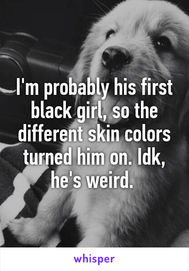 I'm probably his first black girl, so the different skin colors turned him on. Idk, he's weird. 