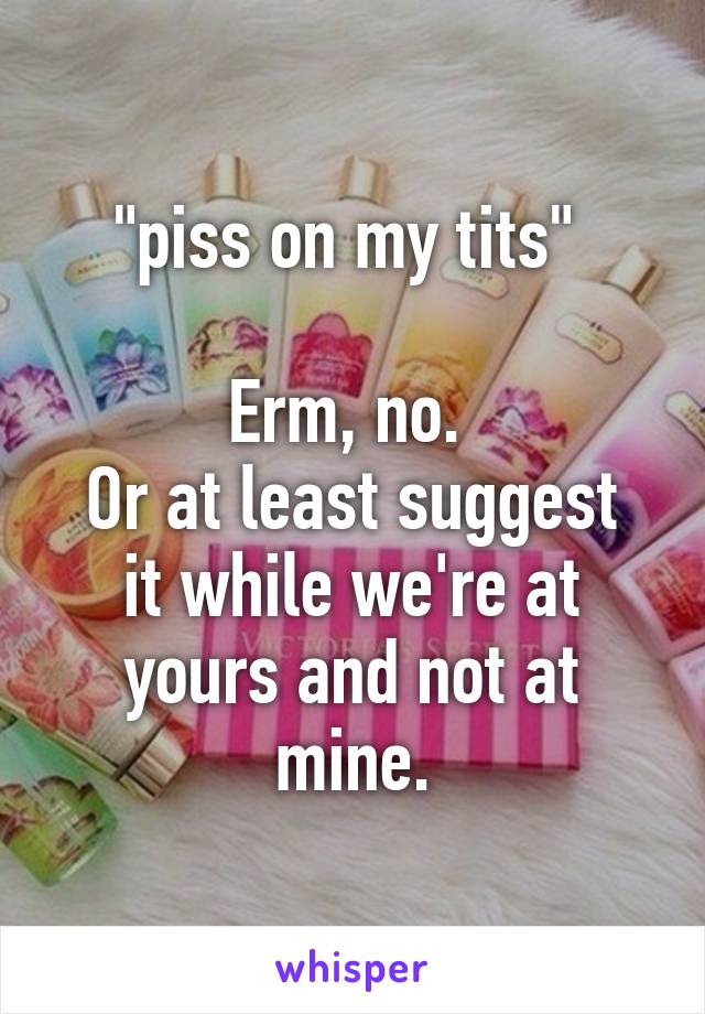 "piss on my tits" 

Erm, no. 
Or at least suggest it while we're at yours and not at mine.