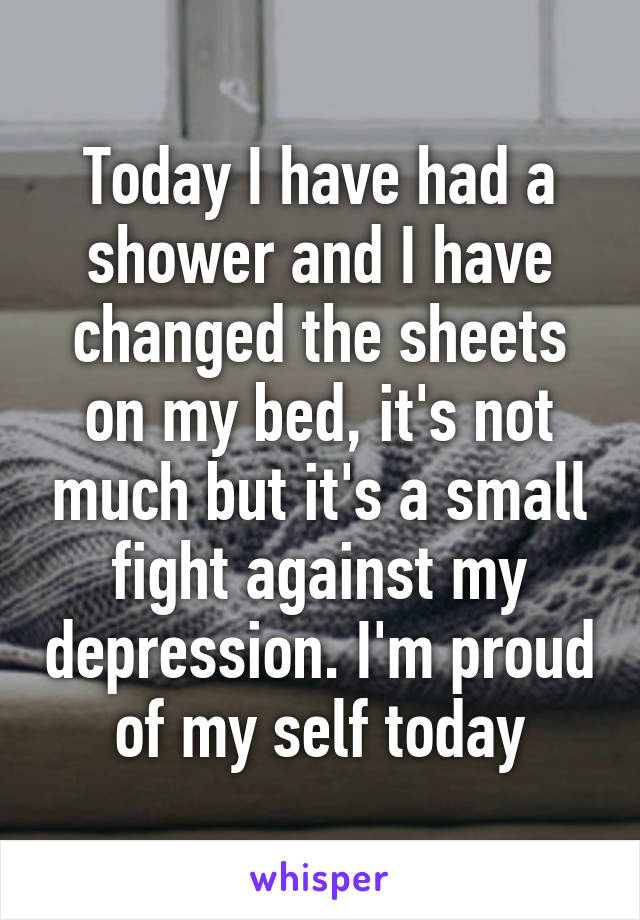 Today I have had a shower and I have changed the sheets on my bed, it's not much but it's a small fight against my depression. I'm proud of my self today