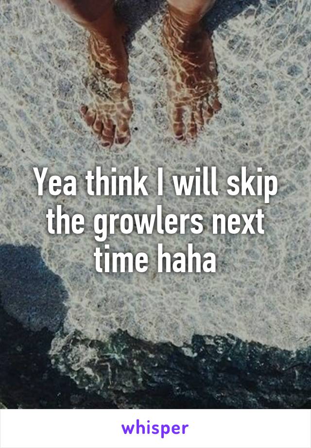 Yea think I will skip the growlers next time haha