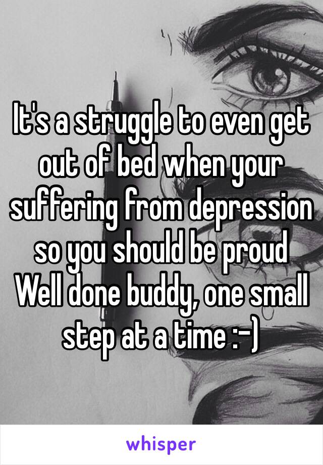 It's a struggle to even get out of bed when your suffering from depression so you should be proud
Well done buddy, one small step at a time :-)