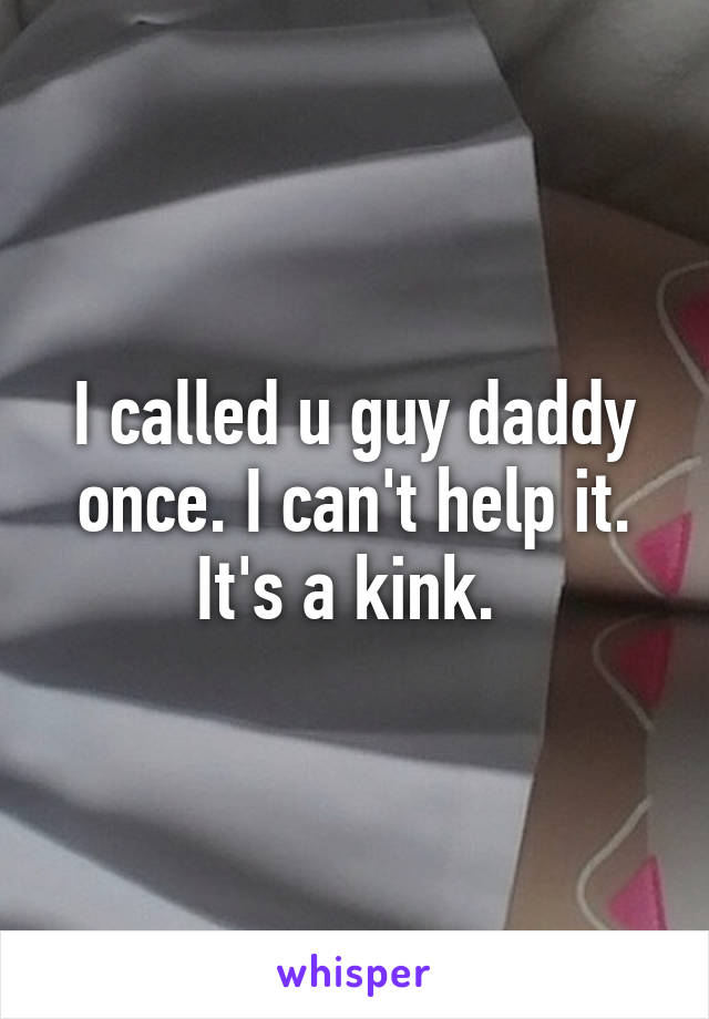 I called u guy daddy once. I can't help it. It's a kink. 