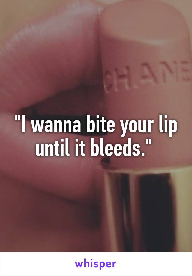 "I wanna bite your lip until it bleeds." 