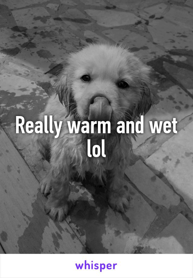 Really warm and wet lol