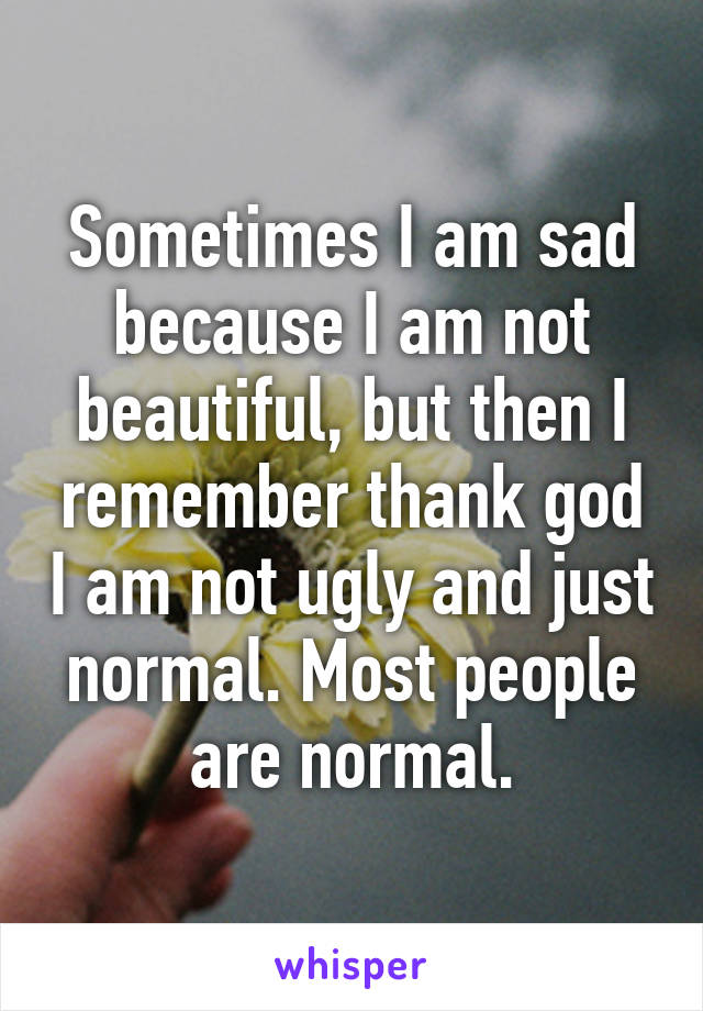 Sometimes I am sad because I am not beautiful, but then I remember thank god I am not ugly and just normal. Most people are normal.