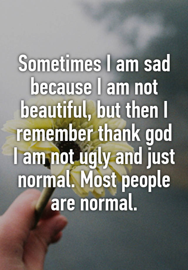 Sometimes I am sad because I am not beautiful, but then I remember thank god I am not ugly and just normal. Most people are normal.