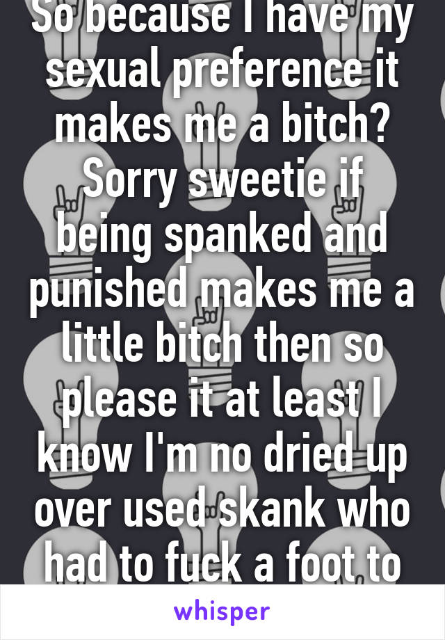 So because I have my sexual preference it makes me a bitch? Sorry sweetie if being spanked and punished makes me a little bitch then so please it at least I know I'm no dried up over used skank who had to fuck a foot to feel anything