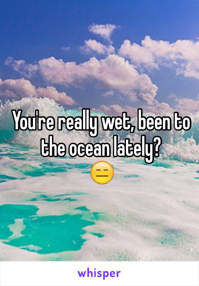 You're really wet, been to the ocean lately? 
😑