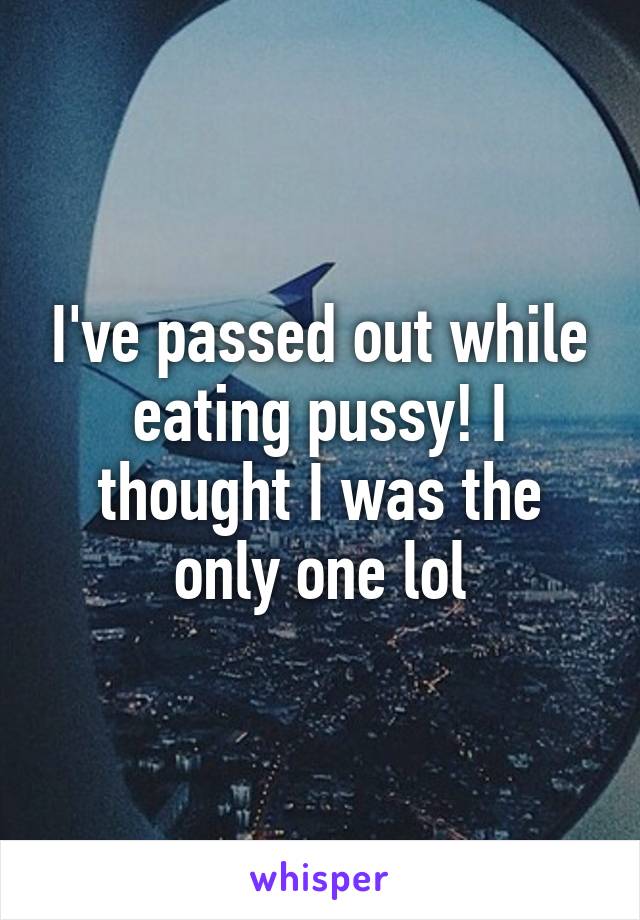 I've passed out while eating pussy! I thought I was the only one lol