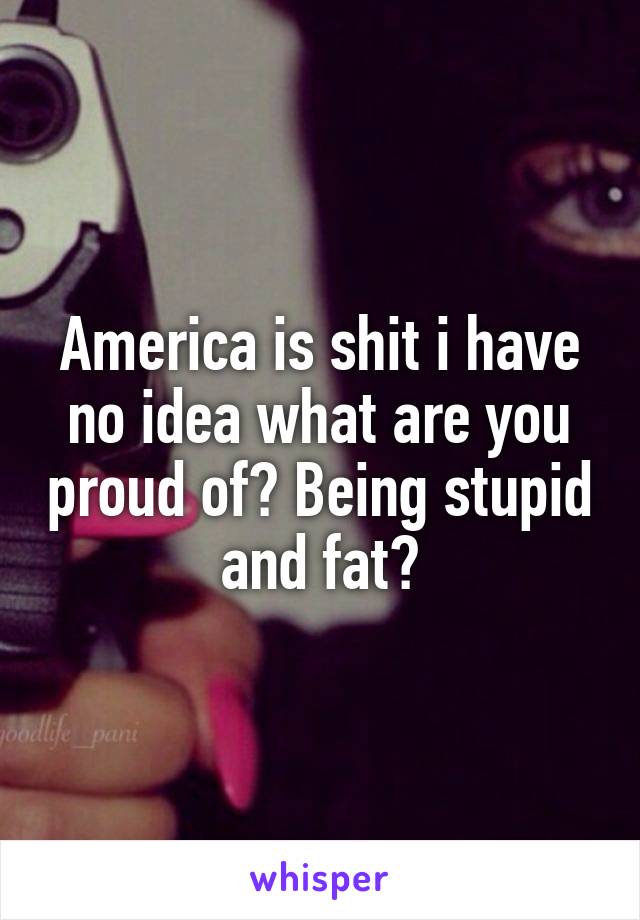 America is shit i have no idea what are you proud of? Being stupid and fat?